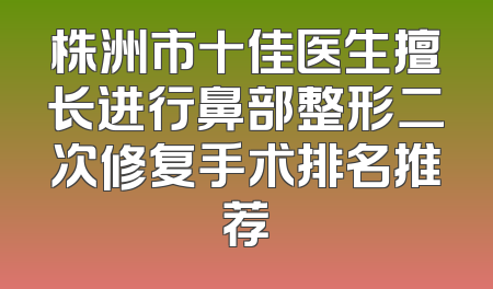 株洲市十佳医生擅长进行鼻部整形二次修复手术排名推荐