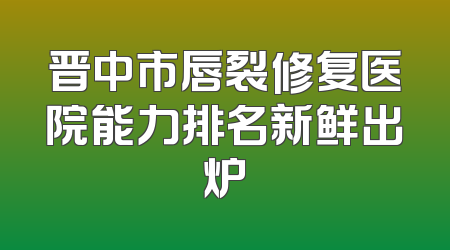 晋中市唇裂修复医院能力排名新鲜出炉