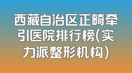 西藏自治区正畸牵引医院排行榜（实力派整形机构）