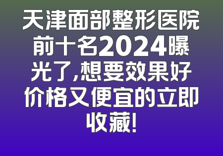 天津面部整形医院前十名2024曝光了，想要效果好价格又便宜的立即收藏！