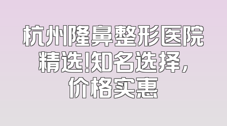 杭州隆鼻整形医院精选！知名选择，价格实惠