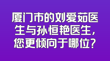 厦门市的刘爱茹医生与孙恒艳医生，您更倾向于哪位？