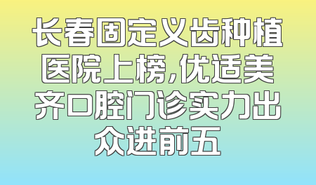 长春固定义齿种植医院上榜，优适美齐口腔门诊实力出众进前五