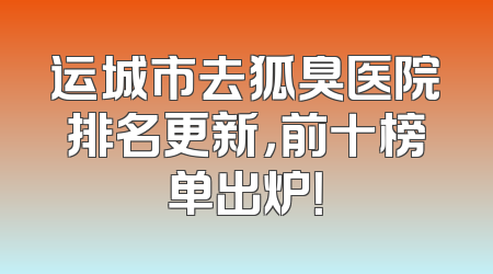运城市去狐臭医院排名更新，前十榜单出炉！