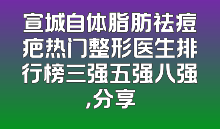 宣城自体脂肪祛痘疤热门整形医生排行榜三强五强八强，分享