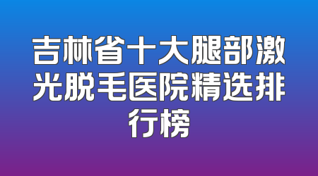 吉林省十大腿部激光脱毛医院精选排行榜