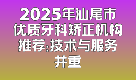 2025年汕尾市优质牙科矫正机构推荐：技术与服务并重
