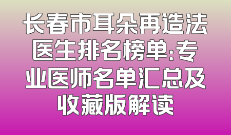长春市耳朵再造法医生排名榜单：专业医师名单汇总及收藏版解读