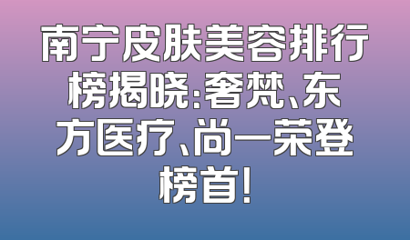 南宁皮肤美容排行榜揭晓：奢梵、东方医疗、尚一荣登榜首！