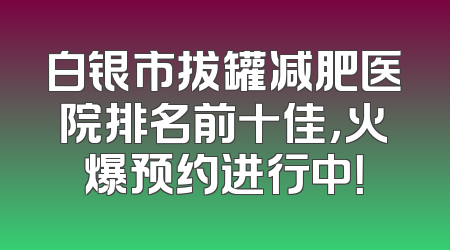 白银市拔罐减肥医院排名前十佳，火爆预约进行中！