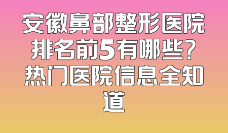安徽鼻部整形医院排名前5有哪些？热门医院信息全知道