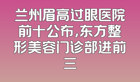 兰州眉高过眼医院前十公布，东方整形美容门诊部进前三