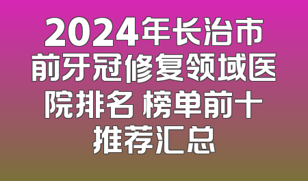 2024年长治市前牙冠修复领域医院排名 榜单前十推荐汇总