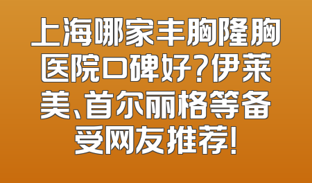 上海哪家丰胸隆胸医院口碑好？伊莱美、首尔丽格等备受网友推荐！