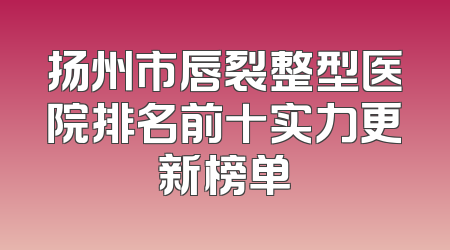 扬州市唇裂整型医院排名前十实力更新榜单