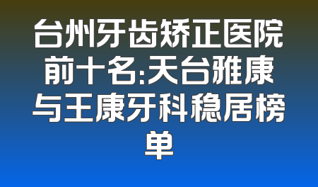 台州牙齿矫正医院前十名：天台雅康与王康牙科稳居榜单