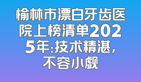 榆林市漂白牙齿医院上榜清单2025年：技术精湛，不容小觑