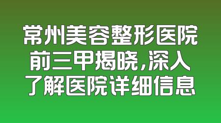 常州美容整形医院前三甲揭晓，深入了解医院详细信息
