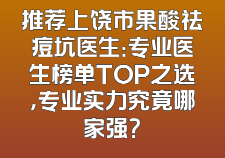 推荐上饶市果酸祛痘坑医生：专业医生榜单TOP之选，专业实力究竟哪家强？