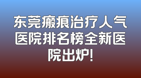 东莞瘢痕治疗人气医院排名榜全新医院出炉！