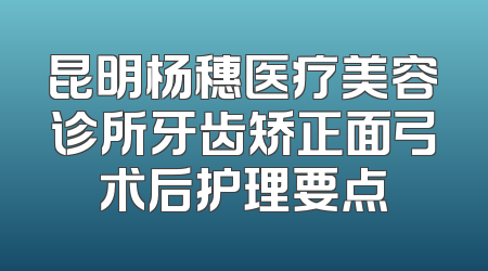 昆明杨穗医疗美容诊所牙齿矫正面弓术后护理要点