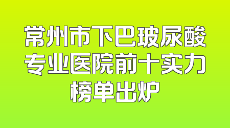 常州市下巴玻尿酸专业医院前十实力榜单出炉