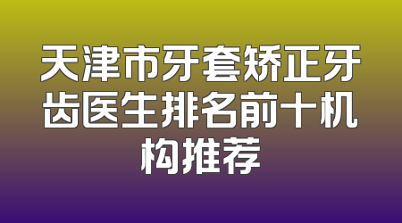 天津市牙套矫正牙齿医生排名前十机构推荐