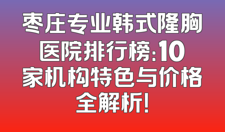 枣庄专业韩式隆胸医院排行榜：10家机构特色与价格全解析！