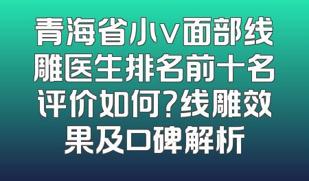 青海省小v面部线雕医生排名前十名评价如何？线雕效果及口碑解析
