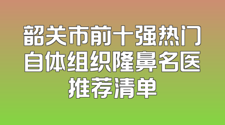 韶关市前十强热门自体组织隆鼻名医推荐清单
