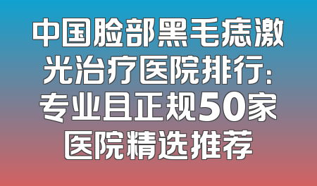 中国脸部黑毛痣激光治疗医院排行：专业且正规50家医院精选推荐
