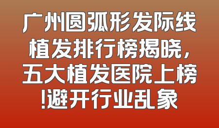 广州圆弧形发际线植发排行榜揭晓，五大植发医院上榜！避开行业乱象