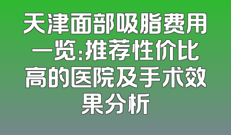 天津面部吸脂费用一览：推荐性价比高的医院及手术效果分析