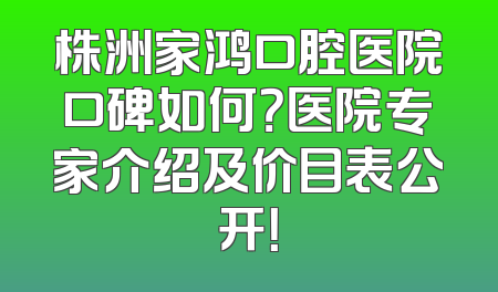 株洲家鸿口腔医院口碑如何？医院专家介绍及价目表公开！