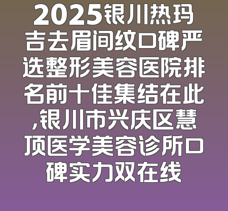 2025银川热玛吉去眉间纹口碑严选整形美容医院排名前十佳集结在此，银川市兴庆区慧顶医学美容诊所口碑实力双在线