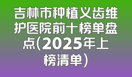 吉林市种植义齿维护医院前十榜单盘点（2025年上榜清单）