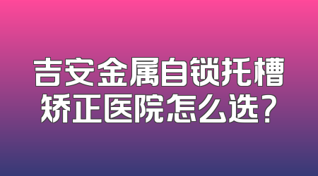 吉安金属自锁托槽矫正医院怎么选？