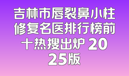 吉林市唇裂鼻小柱修复名医排行榜前十热搜出炉 2025版