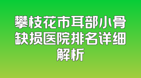 攀枝花市耳部小骨缺损医院排名详细解析
