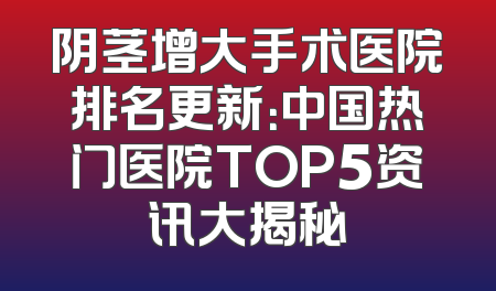 阴茎增大手术医院排名更新：中国热门医院TOP5资讯大揭秘