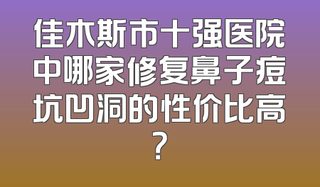 佳木斯市十强医院中哪家修复鼻子痘坑凹洞的性价比高？
