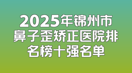 2025年锦州市鼻子歪矫正医院排名榜十强名单