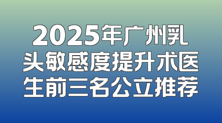 2025年广州乳头敏感度提升术医生前三名公立推荐