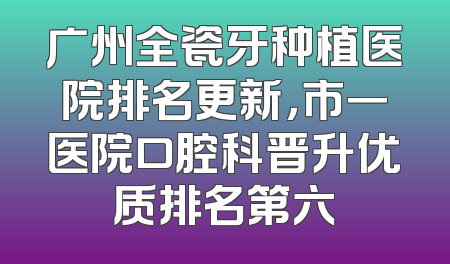 广州全瓷牙种植医院排名更新，市一医院口腔科晋升优质排名第六