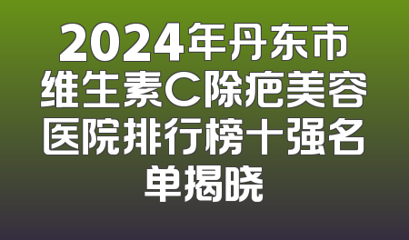 2024年丹东市维生素C除疤美容医院排行榜十强名单揭晓