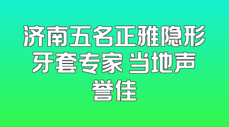济南五名正雅隐形牙套专家 当地声誉佳