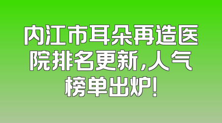 内江市耳朵再造医院排名更新，人气榜单出炉！