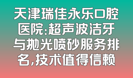 天津瑞佳永乐口腔医院：超声波洁牙与抛光喷砂服务排名，技术值得信赖