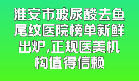 淮安市玻尿酸去鱼尾纹医院榜单新鲜出炉，正规医美机构值得信赖