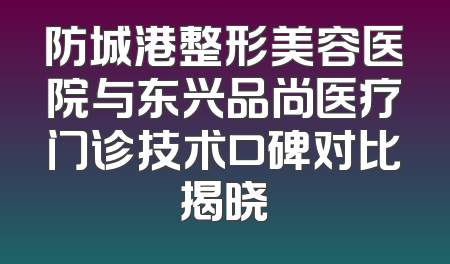 防城港整形美容医院与东兴品尚医疗门诊技术口碑对比揭晓